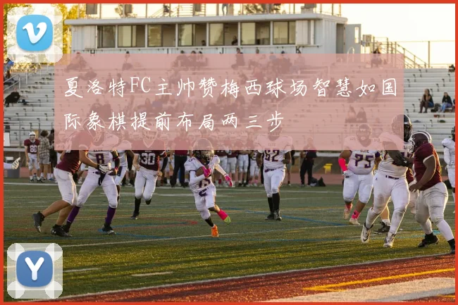夏洛特FC主帅赞梅西球场智慧如国际象棋提前布局两三步