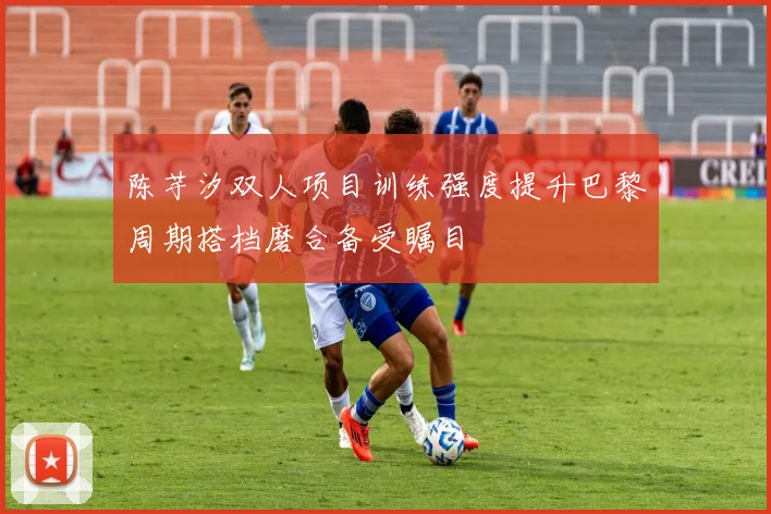 陈芋汐双人项目训练强度提升巴黎周期搭档磨合备受瞩目