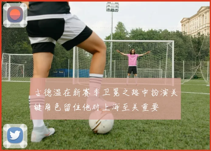 古德温在新赛季卫冕之路中扮演关键角色留住他对上海至关重要